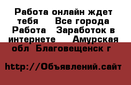 Работа онлайн ждет тебя!  - Все города Работа » Заработок в интернете   . Амурская обл.,Благовещенск г.